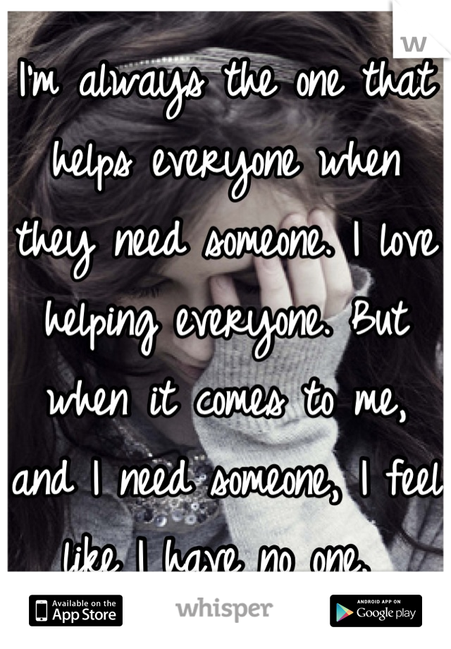 I'm always the one that helps everyone when they need someone. I love helping everyone. But when it comes to me, and I need someone, I feel like I have no one. 