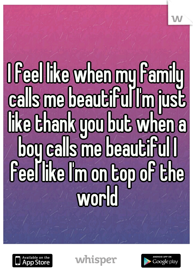 I feel like when my family calls me beautiful I'm just like thank you but when a boy calls me beautiful I feel like I'm on top of the world