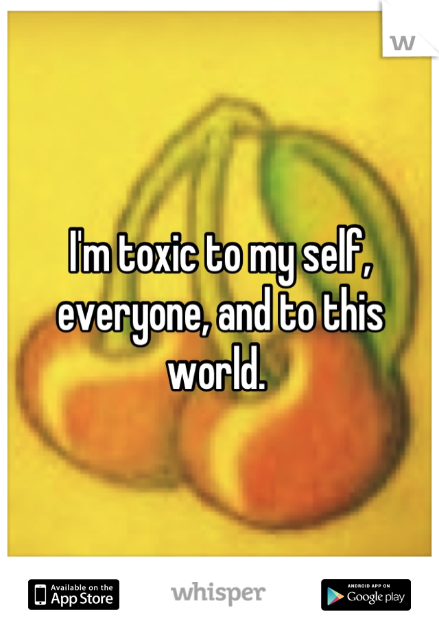 I'm toxic to my self, everyone, and to this world. 