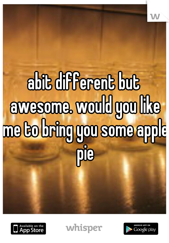 abit different but awesome. would you like me to bring you some apple pie