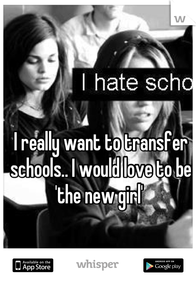 I really want to transfer schools.. I would love to be 'the new girl' 