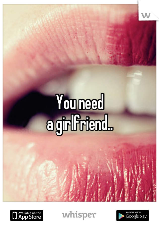 You need 
a girlfriend..