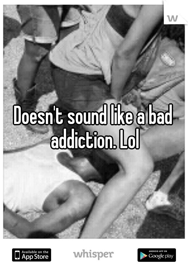 Doesn't sound like a bad addiction. Lol