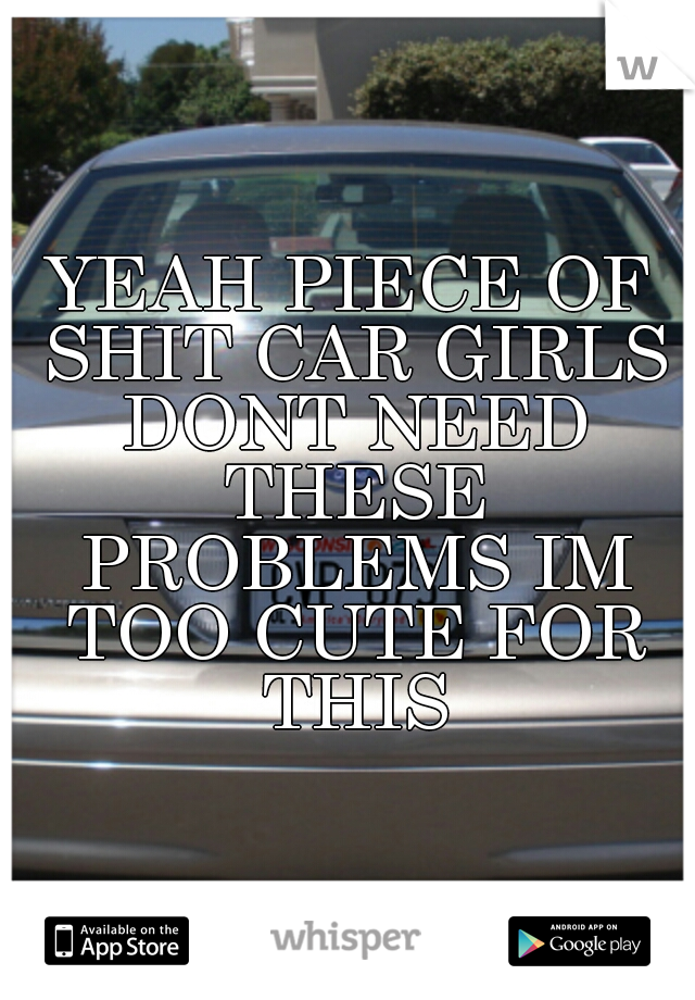 YEAH PIECE OF SHIT CAR GIRLS DONT NEED THESE PROBLEMS IM TOO CUTE FOR THIS