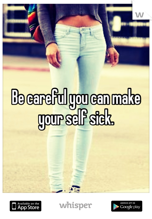Be careful you can make your self sick.