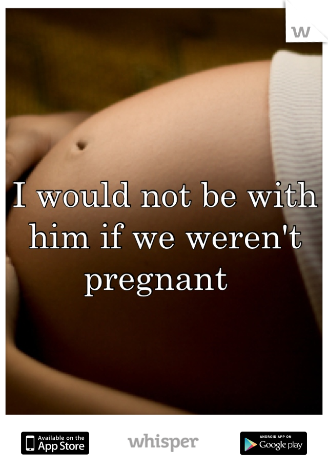 I would not be with him if we weren't pregnant  