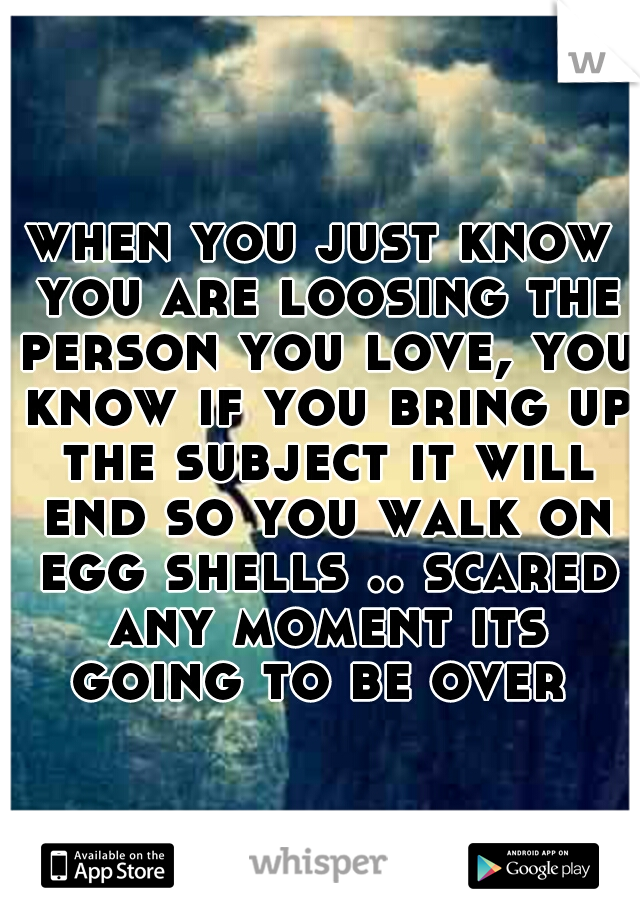 when you just know you are loosing the person you love, you know if you bring up the subject it will end so you walk on egg shells .. scared any moment its going to be over 