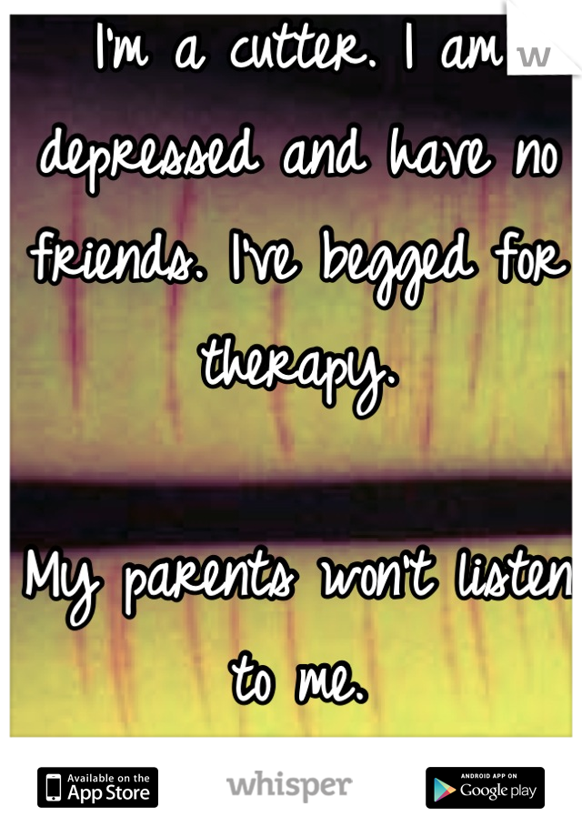 I'm a cutter. I am depressed and have no friends. I've begged for therapy. 

My parents won't listen to me.



I feel your pain.