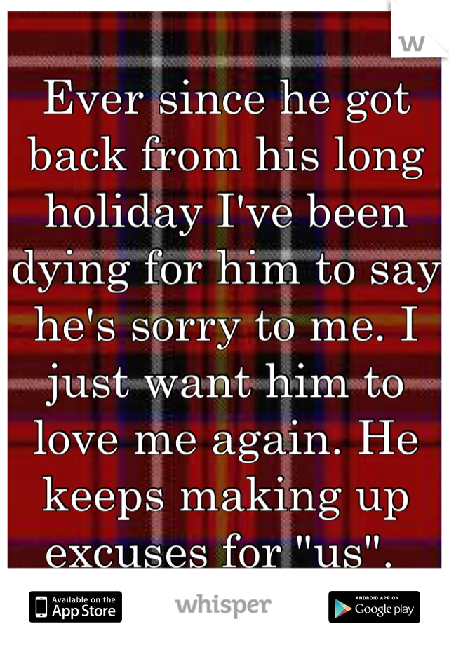 Ever since he got back from his long holiday I've been dying for him to say he's sorry to me. I just want him to love me again. He keeps making up excuses for "us". 