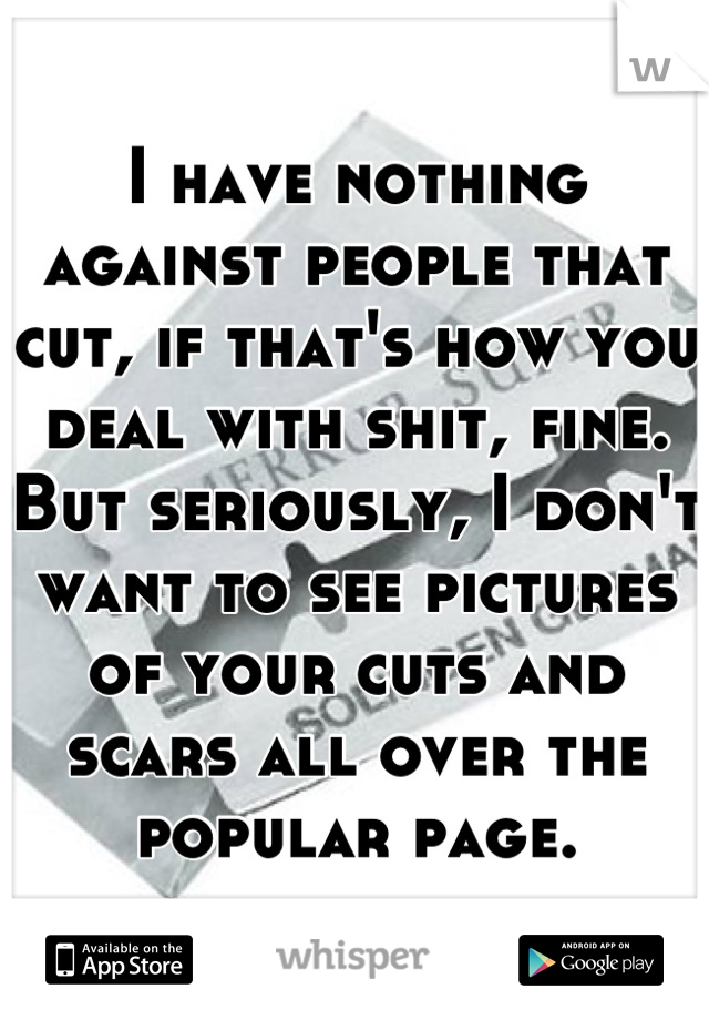 I have nothing against people that cut, if that's how you deal with shit, fine. But seriously, I don't want to see pictures of your cuts and scars all over the popular page.
