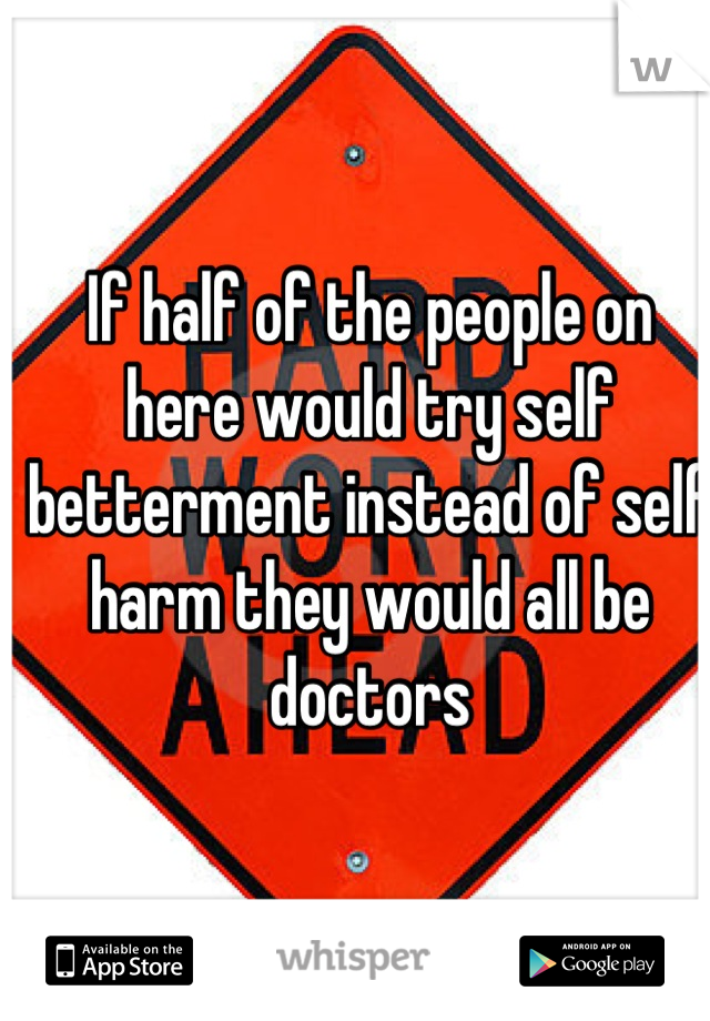 If half of the people on here would try self betterment instead of self harm they would all be doctors