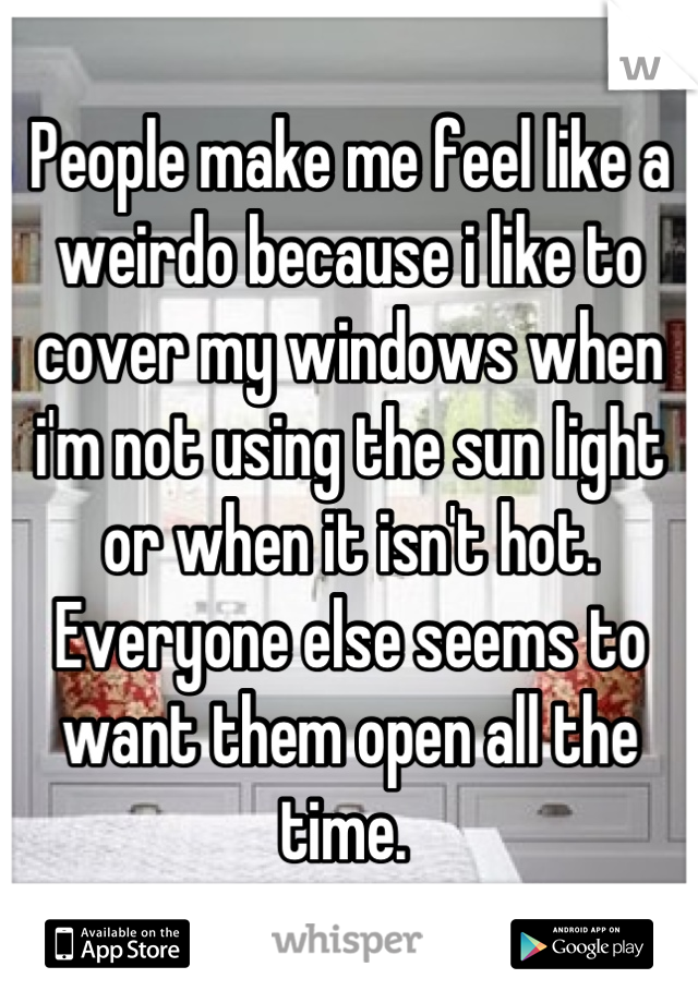 People make me feel like a weirdo because i like to cover my windows when i'm not using the sun light or when it isn't hot. Everyone else seems to want them open all the time. 