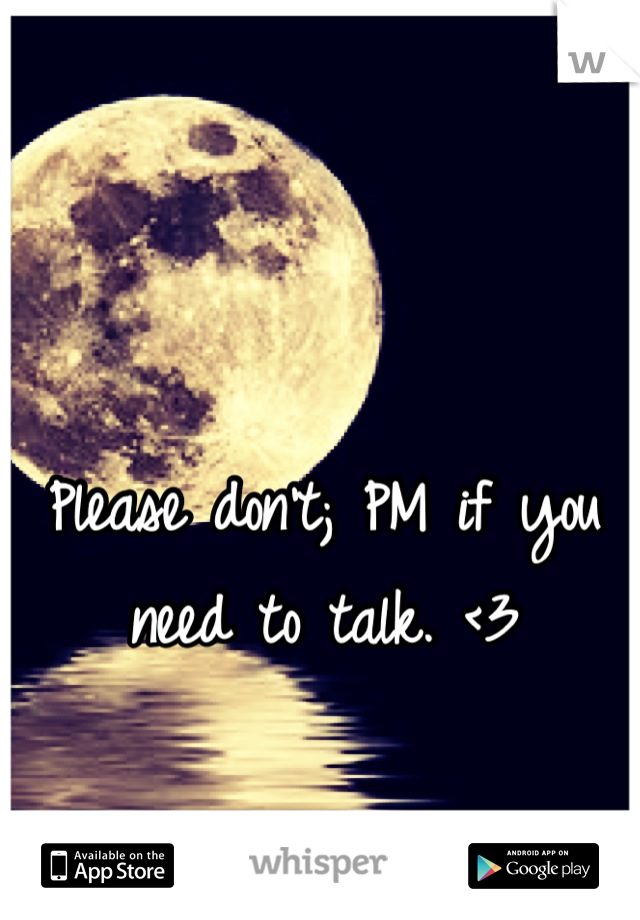 Please don't; PM if you need to talk. <3