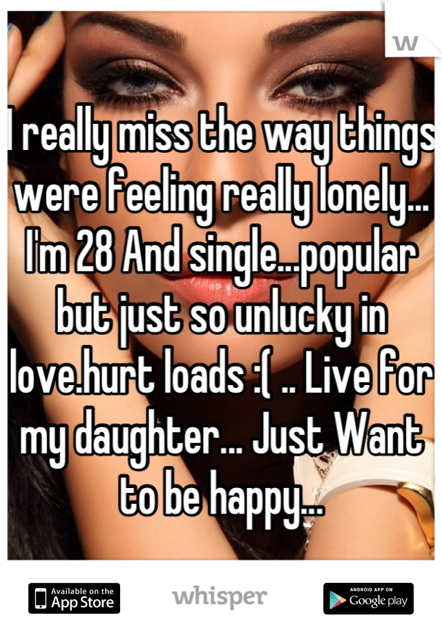 I really miss the way things were feeling really lonely... I'm 28 And single...popular but just so unlucky in love.hurt loads :( .. Live for my daughter... Just Want to be happy...