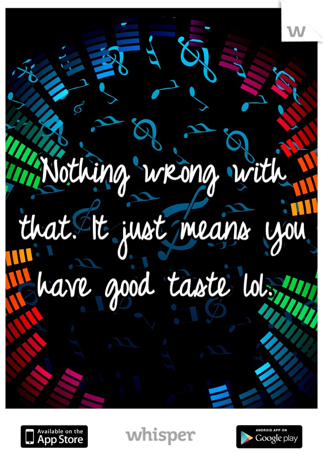 Nothing wrong with that. It just means you have good taste lol. 
