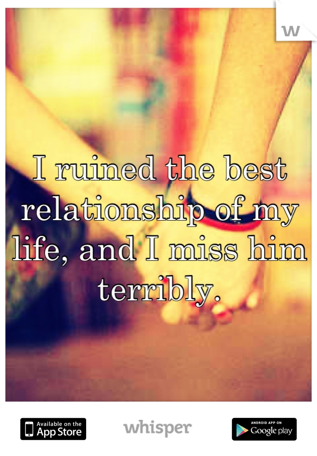 I ruined the best relationship of my life, and I miss him terribly.