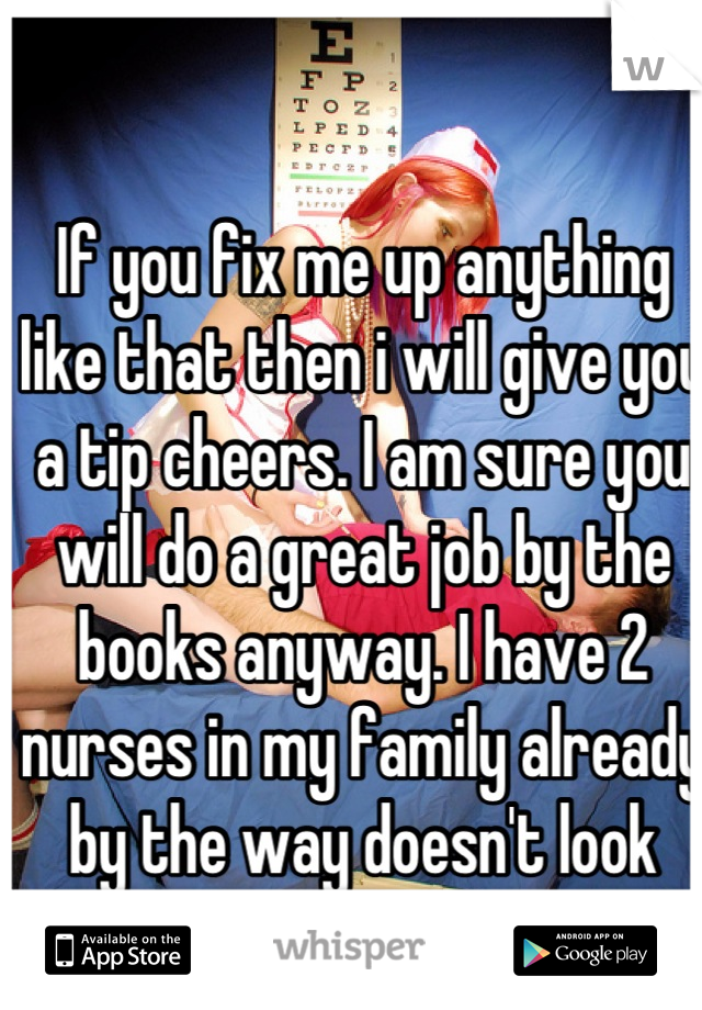 If you fix me up anything like that then i will give you a tip cheers. I am sure you will do a great job by the books anyway. I have 2 nurses in my family already by the way doesn't look easy.