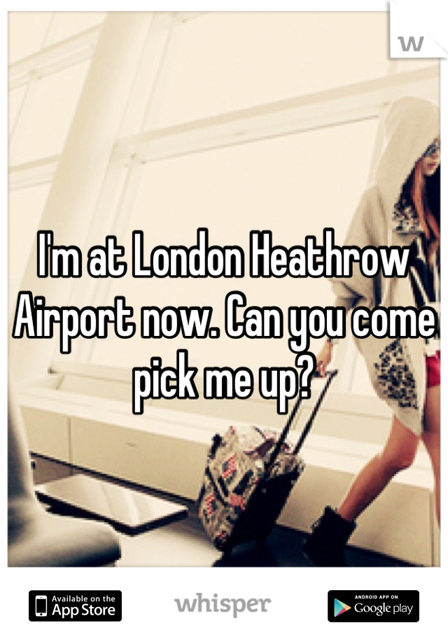 I'm at London Heathrow Airport now. Can you come pick me up?