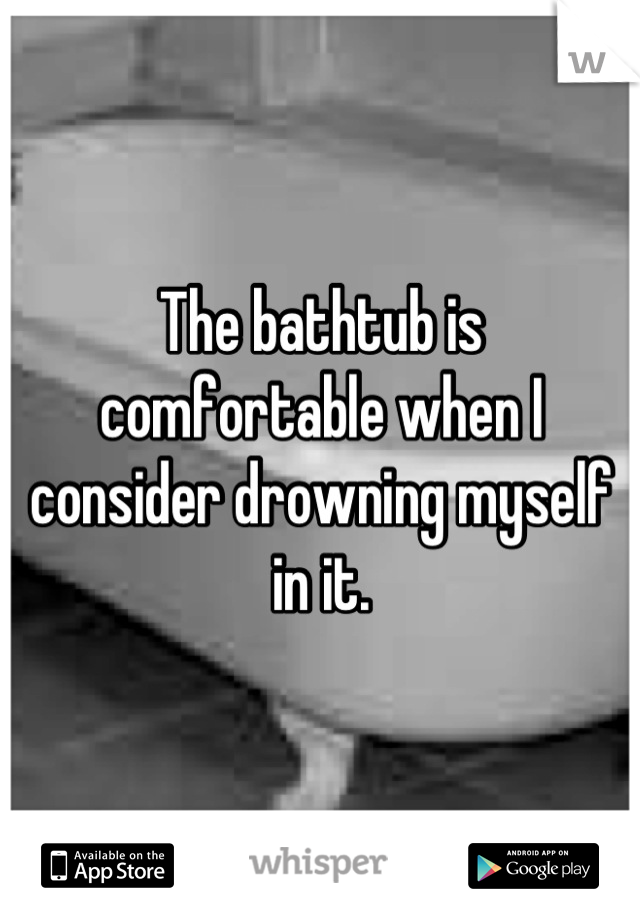 The bathtub is comfortable when I consider drowning myself in it.