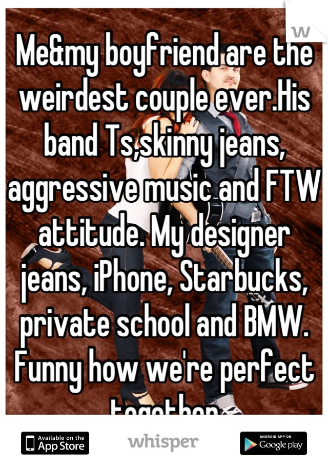 Me&my boyfriend are the weirdest couple ever.His band Ts,skinny jeans, aggressive music and FTW attitude. My designer jeans, iPhone, Starbucks, private school and BMW. Funny how we're perfect together