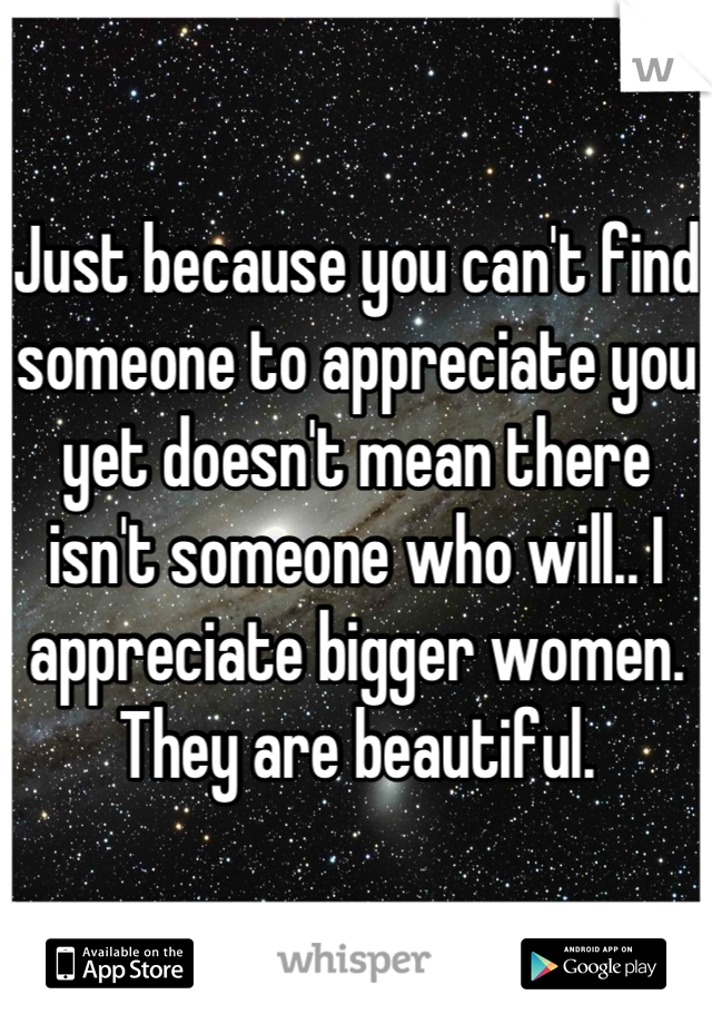 Just because you can't find someone to appreciate you yet doesn't mean there isn't someone who will.. I appreciate bigger women. They are beautiful.