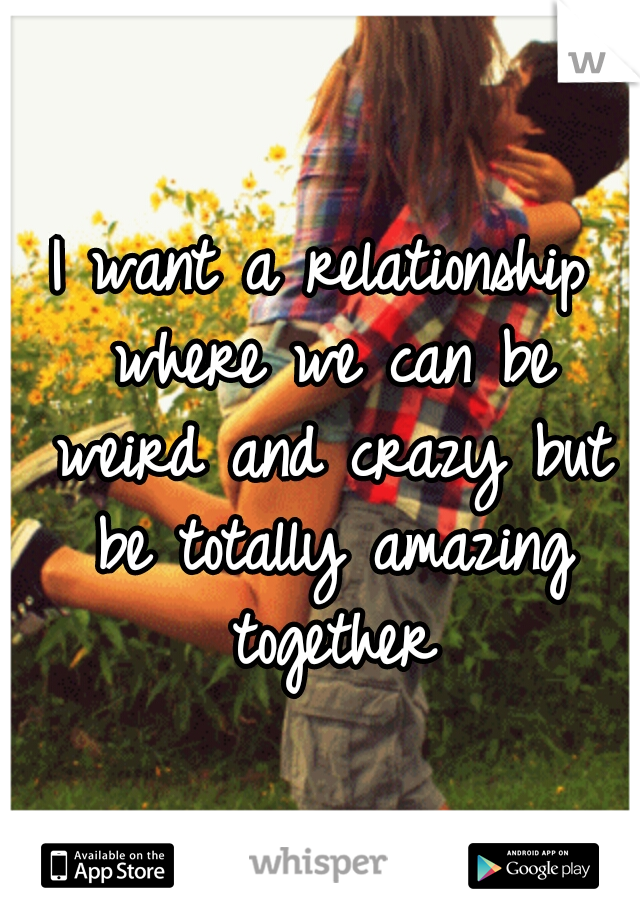 I want a relationship where we can be weird and crazy but be totally amazing together