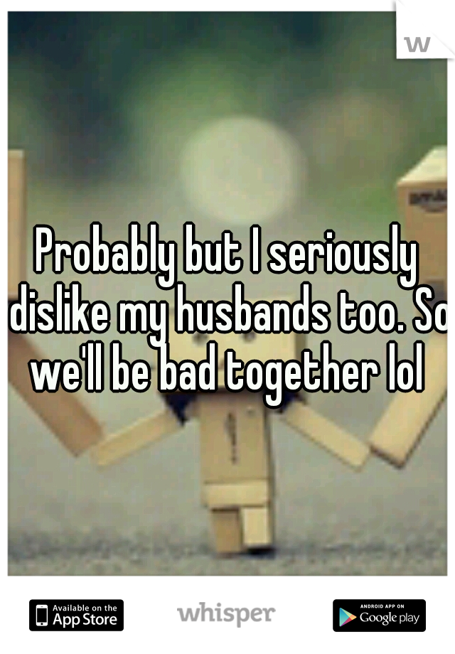 Probably but I seriously dislike my husbands too. So we'll be bad together lol 