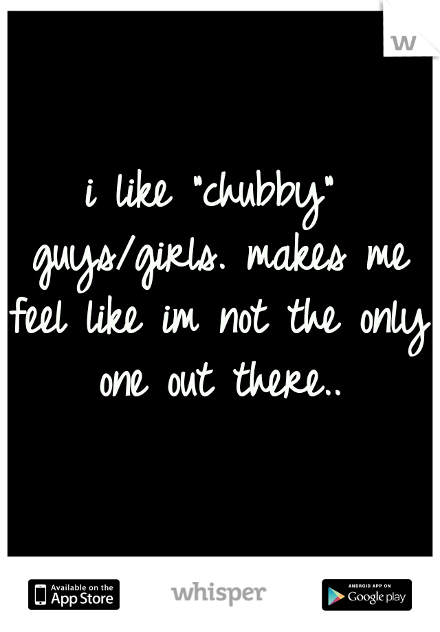 i like "chubby" guys/girls. makes me feel like im not the only one out there..