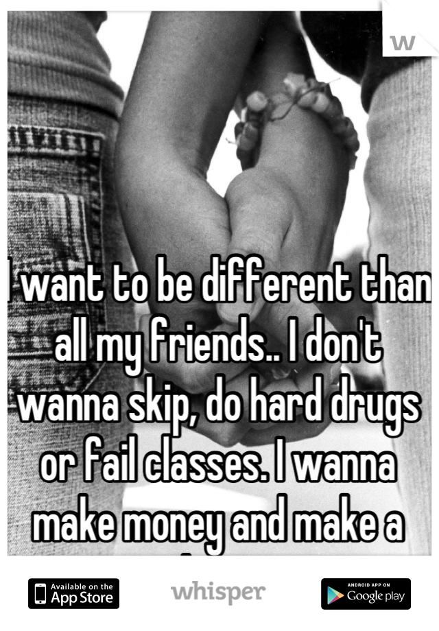 I want to be different than all my friends.. I don't wanna skip, do hard drugs or fail classes. I wanna make money and make a change