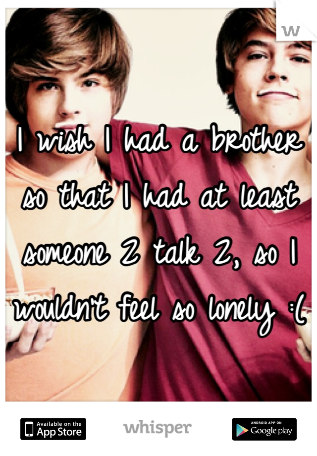 I wish I had a brother so that I had at least someone 2 talk 2, so I wouldn't feel so lonely :(