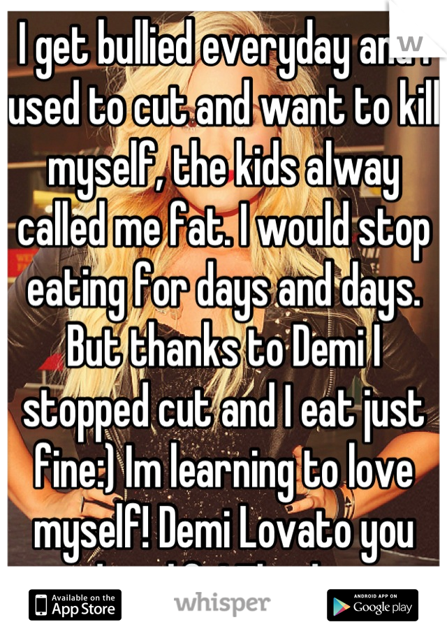 I get bullied everyday and I used to cut and want to kill myself, the kids alway called me fat. I would stop eating for days and days. But thanks to Demi I stopped cut and I eat just fine:) Im learning to love myself! Demi Lovato you saved my life! Thank you xx  
