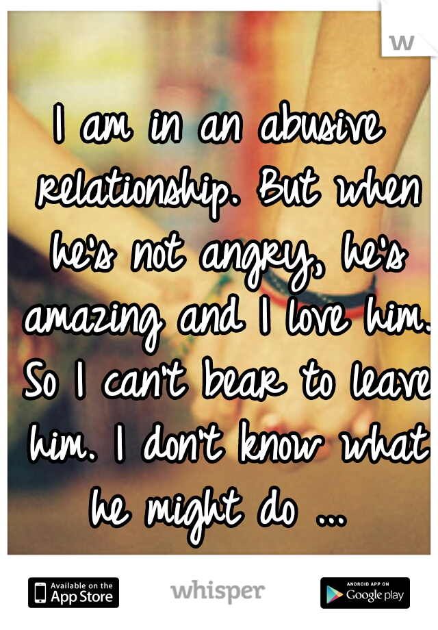 I am in an abusive relationship. But when he's not angry, he's amazing and I love him. So I can't bear to leave him. I don't know what he might do ... 