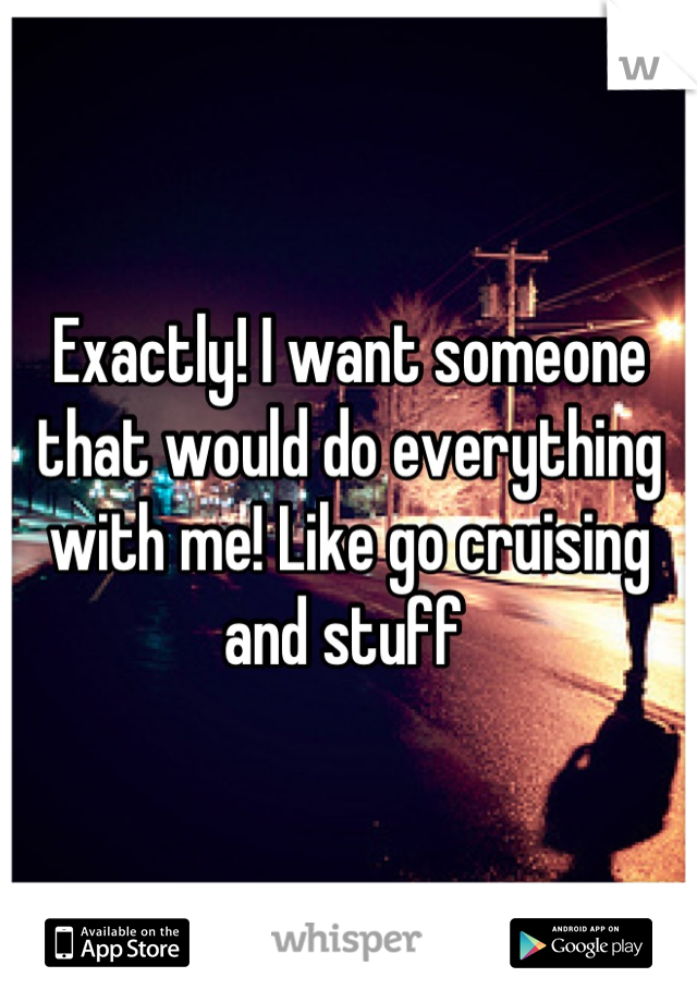 Exactly! I want someone that would do everything with me! Like go cruising and stuff 
