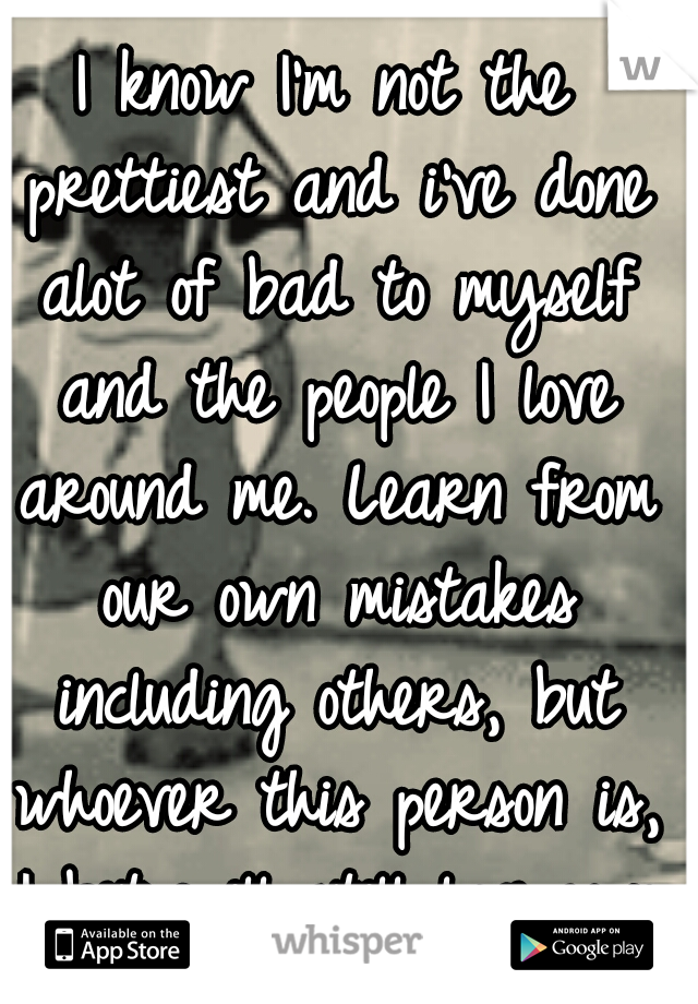 I know I'm not the prettiest and i've done alot of bad to myself and the people I love around me. Learn from our own mistakes including others, but whoever this person is, I bet will still love you (: