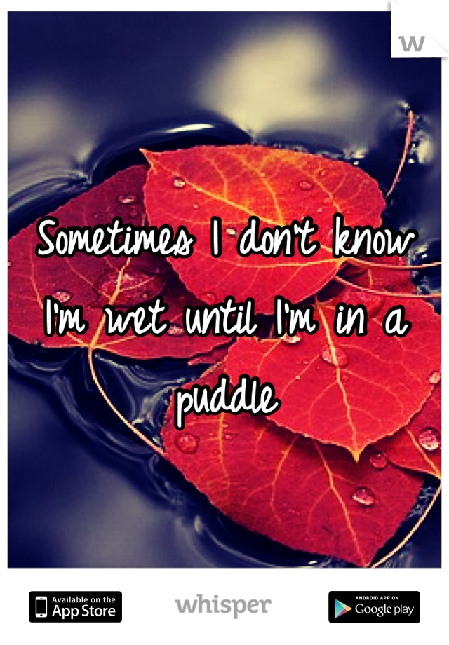 Sometimes I don't know I'm wet until I'm in a puddle