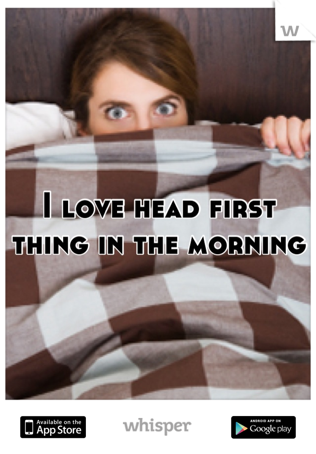 I love head first thing in the morning