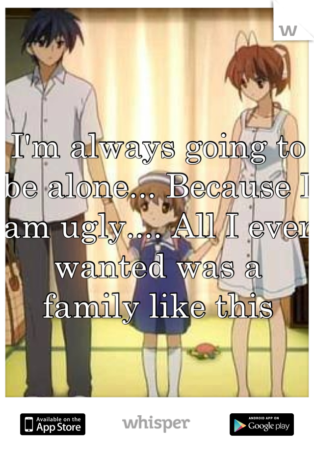 I'm always going to be alone... Because I am ugly.... All I ever wanted was a family like this