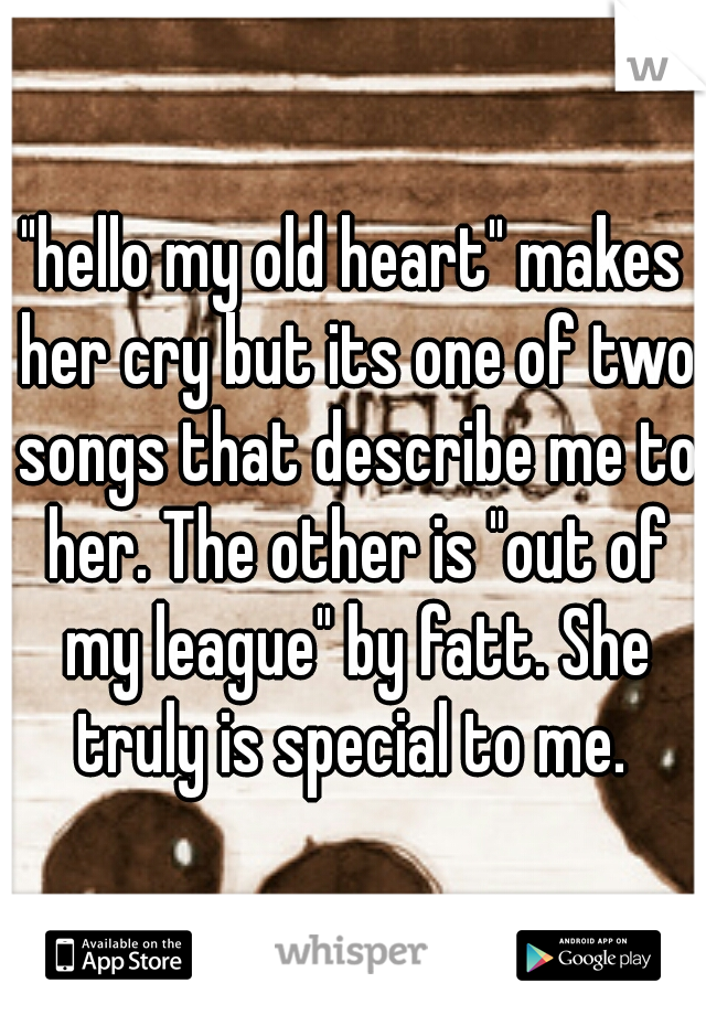 "hello my old heart" makes her cry but its one of two songs that describe me to her. The other is "out of my league" by fatt. She truly is special to me. 