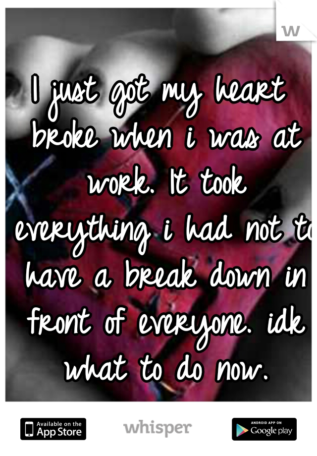 I just got my heart broke when i was at work. It took everything i had not to have a break down in front of everyone. idk what to do now.