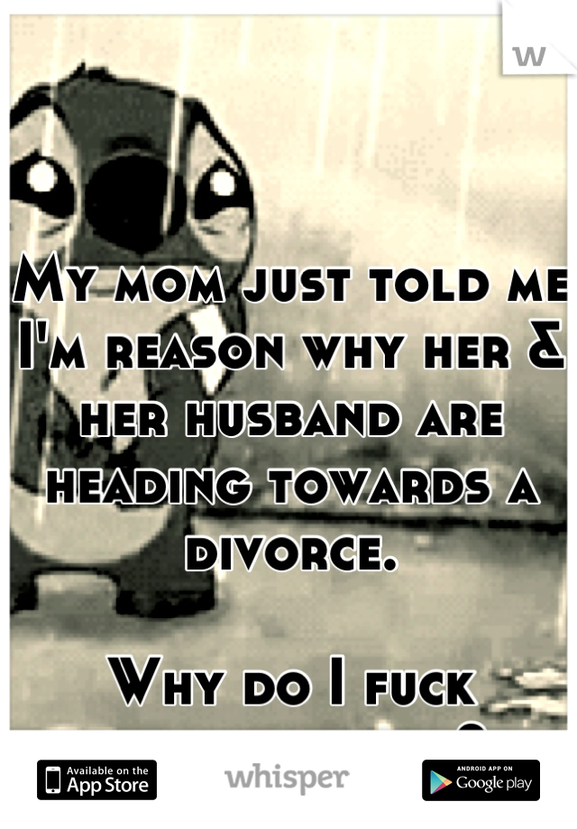 My mom just told me I'm reason why her & her husband are heading towards a divorce. 

Why do I fuck everything up?