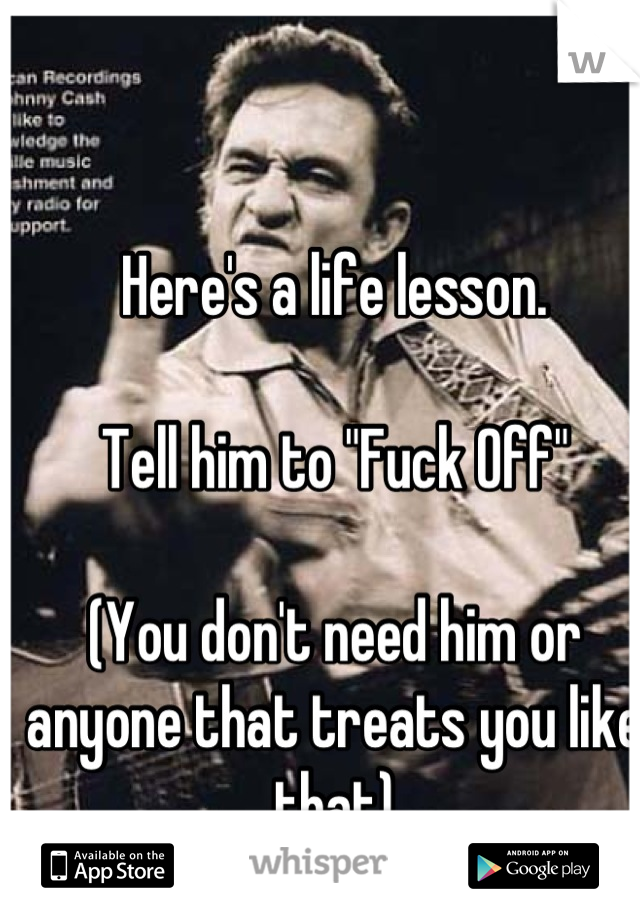 Here's a life lesson.

Tell him to "Fuck Off"

(You don't need him or anyone that treats you like that)