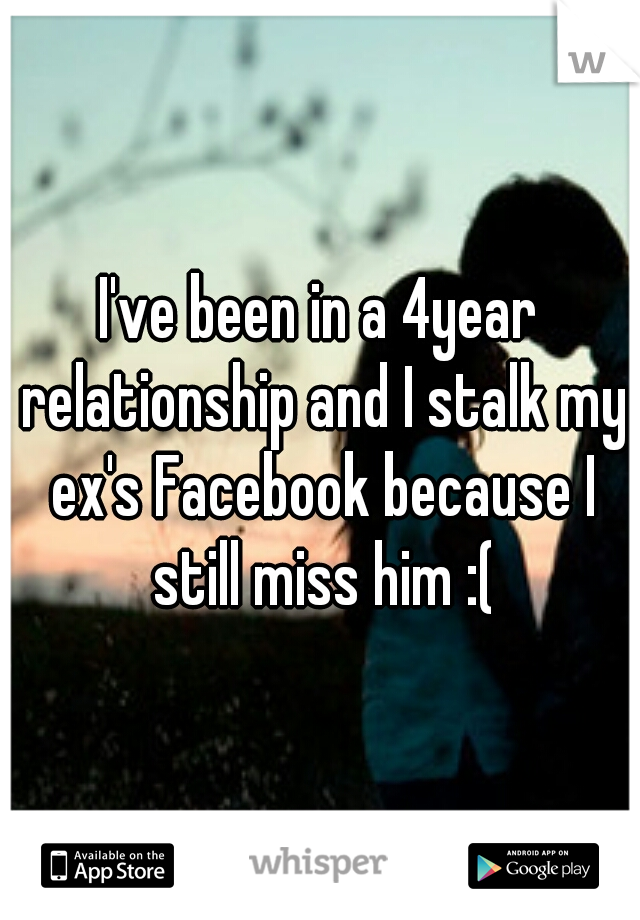 I've been in a 4year relationship and I stalk my ex's Facebook because I still miss him :(