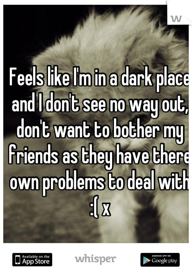 Feels like I'm in a dark place and I don't see no way out, don't want to bother my friends as they have there own problems to deal with :( x
