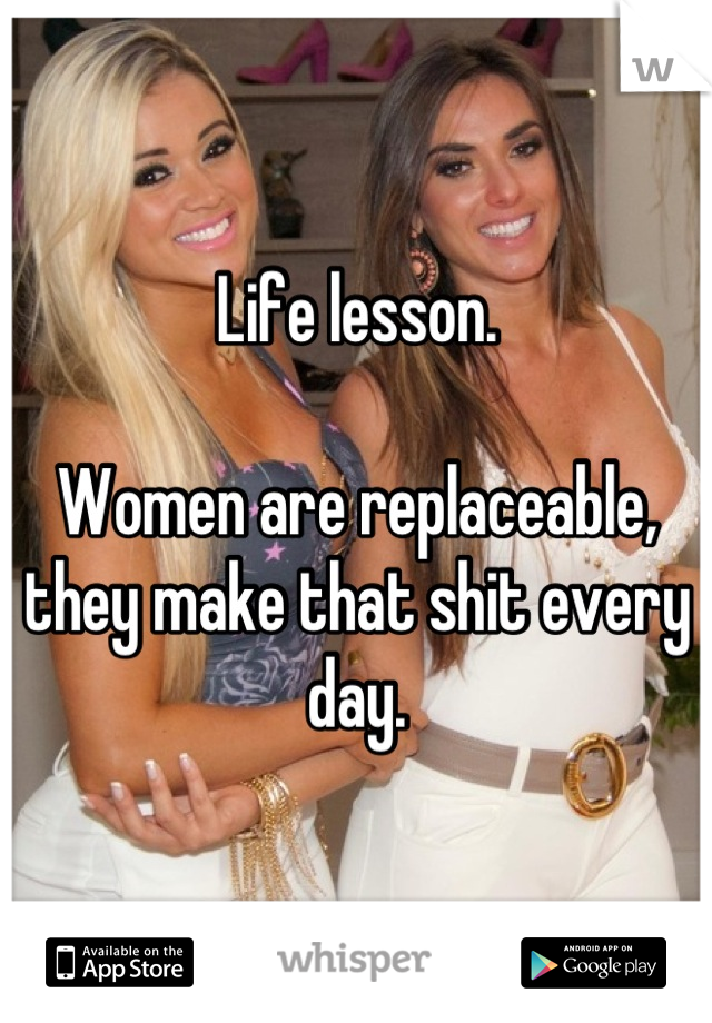 Life lesson.

Women are replaceable, they make that shit every day.