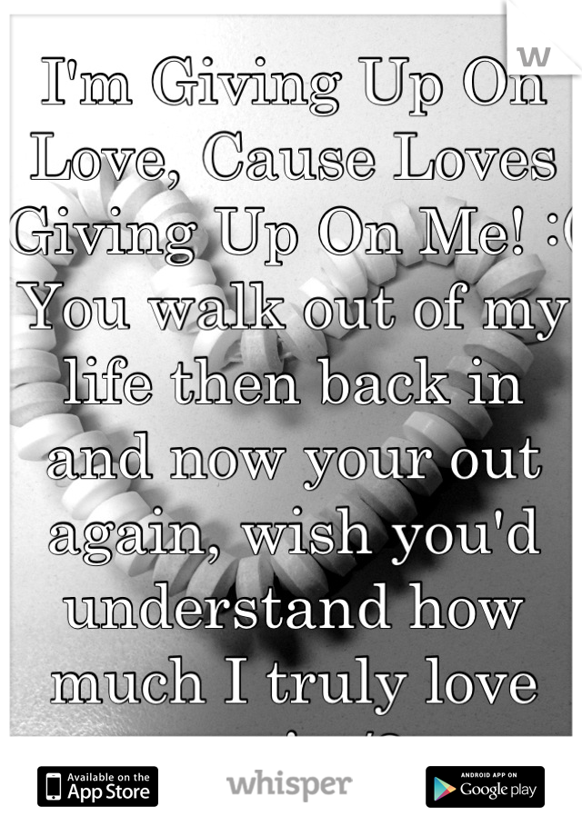 I'm Giving Up On Love, Cause Loves Giving Up On Me! :( You walk out of my life then back in and now your out again, wish you'd understand how much I truly love you! </3