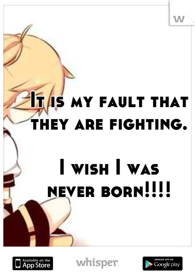 It is my fault that 
they are fighting. 

I wish I was 
never born!!!!