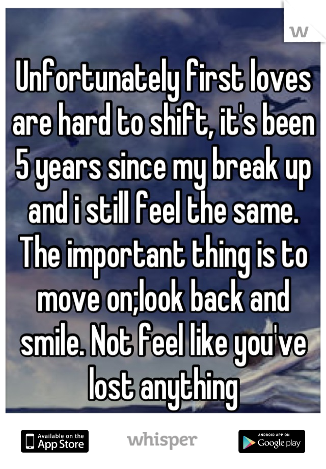 Unfortunately first loves are hard to shift, it's been 5 years since my break up and i still feel the same. The important thing is to move on;look back and smile. Not feel like you've lost anything