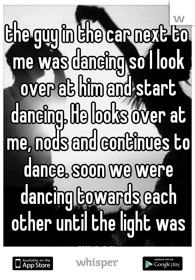 the guy in the car next to me was dancing so I look over at him and start dancing. He looks over at me, nods and continues to dance. soon we were dancing towards each other until the light was green.