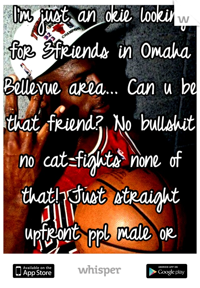 I'm just an okie looking for 3friends in Omaha Bellevue area... Can u be that friend? No bullshit no cat fights none of that! Just straight upfront ppl male or female... Inbox me 💋