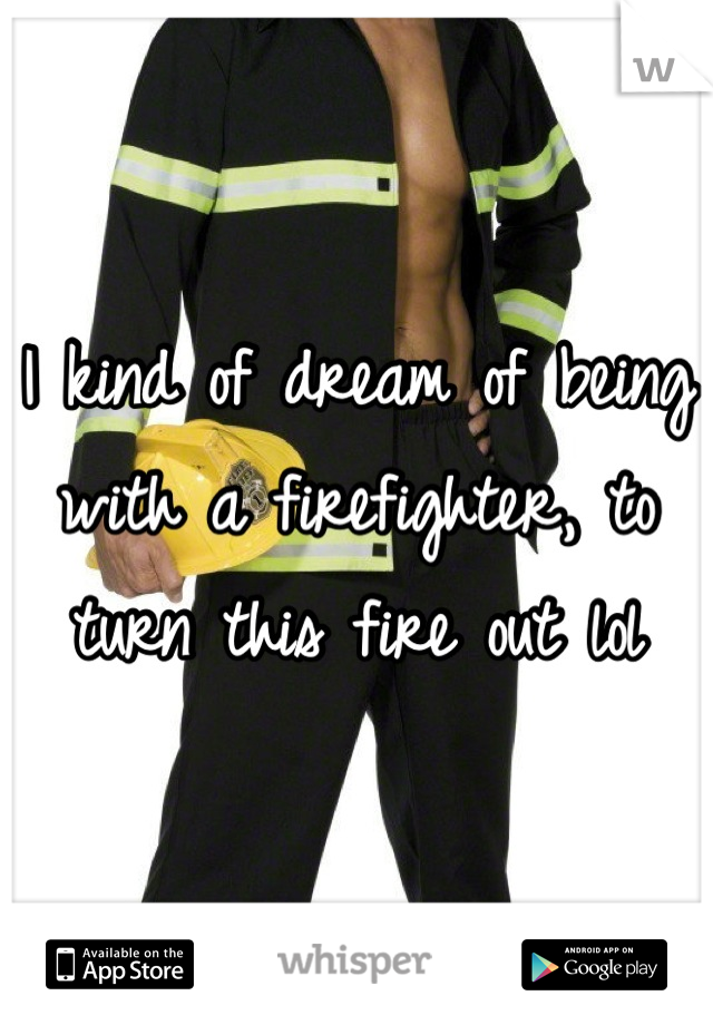 I kind of dream of being with a firefighter, to turn this fire out lol